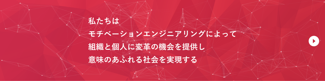 ミッション：私たちはモチベーションエンジニアリングによって組織と個人に変革の機会を提供し意味のあふれる社会を実現する
