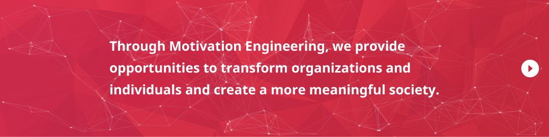 Through Motivation Engineering, we provide opportunities to transform organizations and individuals and create a more meaningful society.